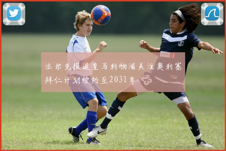 法尔克报道皇马利物浦关注奥利塞拜仁计划续约至2031年