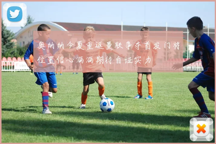 奥纳纳今夏重返曼联争夺首发门将位置信心满满期待自证实力
