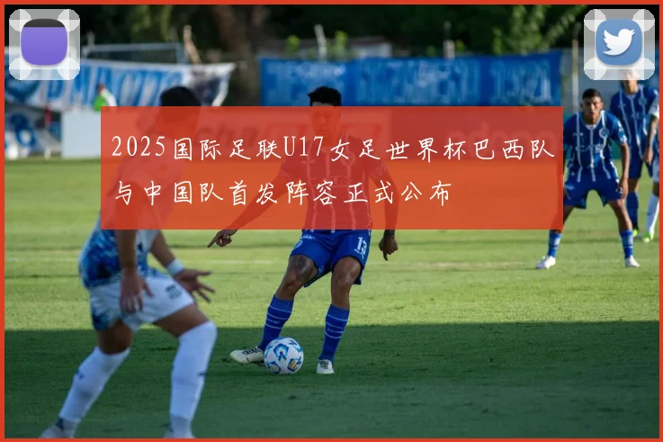 2025国际足联U17女足世界杯巴西队与中国队首发阵容正式公布