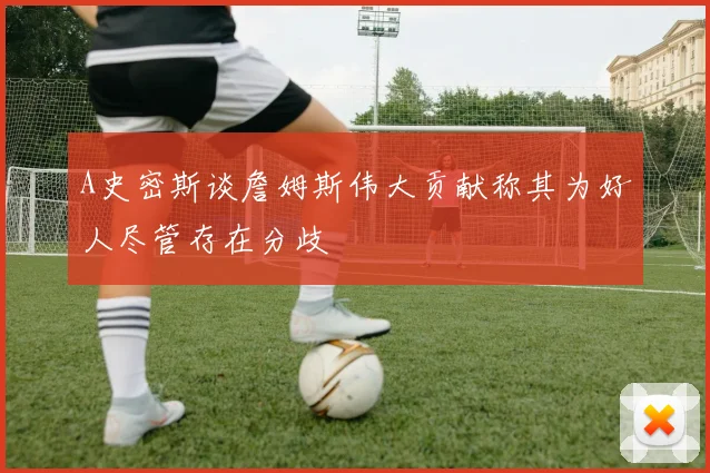A史密斯谈詹姆斯伟大贡献称其为好人尽管存在分歧