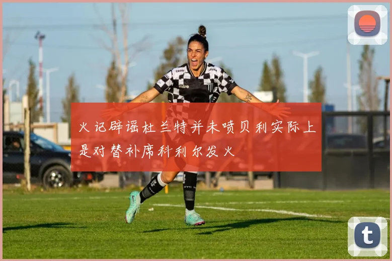 火记辟谣杜兰特并未喷贝利实际上是对替补席科利尔发火