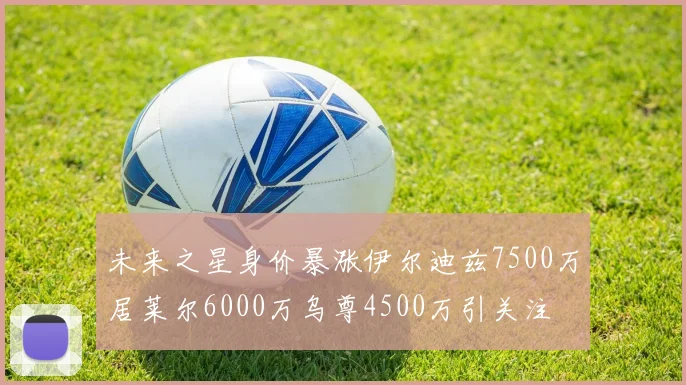未来之星身价暴涨伊尔迪兹7500万居莱尔6000万乌尊4500万引关注