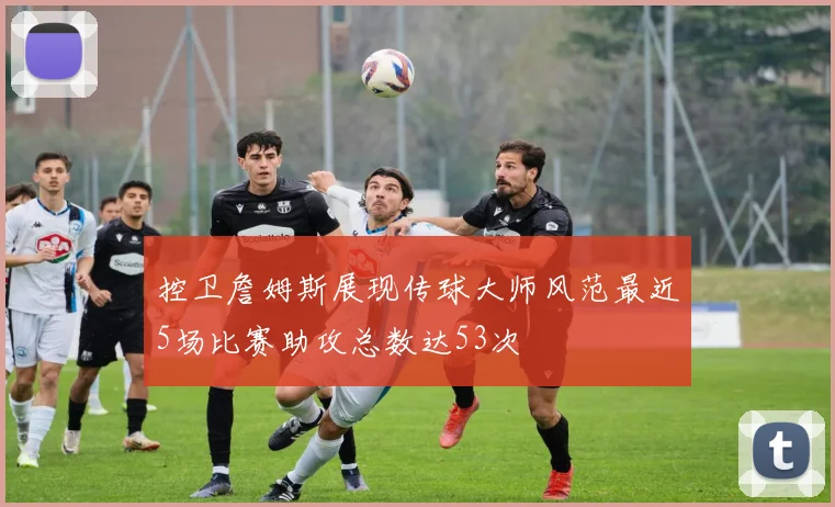 控卫詹姆斯展现传球大师风范最近5场比赛助攻总数达53次