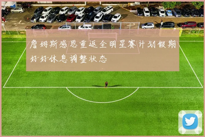 詹姆斯感恩重返全明星赛计划假期好好休息调整状态