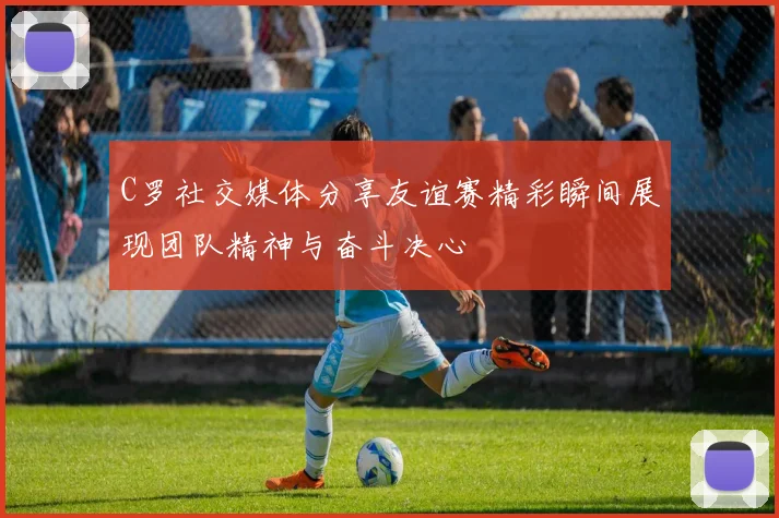 C罗社交媒体分享友谊赛精彩瞬间展现团队精神与奋斗决心
