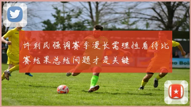 许利民强调赛季漫长需理性看待比赛结果总结问题才是关键