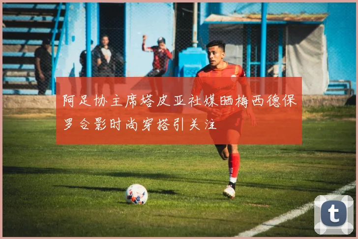 阿足协主席塔皮亚社媒晒梅西德保罗合影时尚穿搭引关注