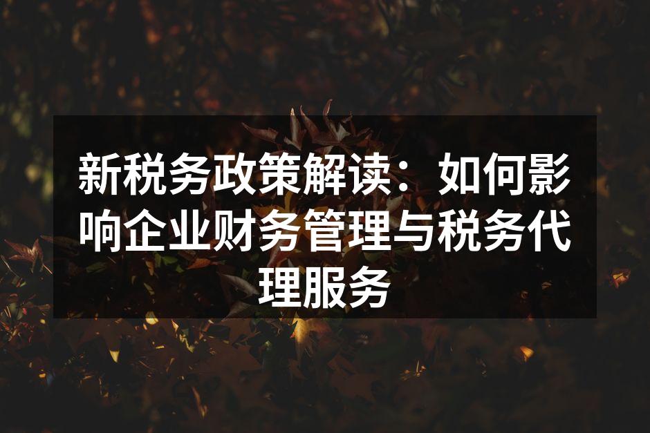 新税务政策解读：如何影响企业财务管理与税务代理服务